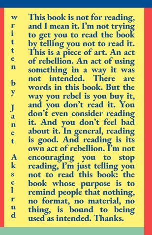 This book is not for reading, and I mean it. I’m not trying to get you to read the book by telling you not to read it. This is a piece of art. An act of rebellion. An act of using something in a way it was not intended.