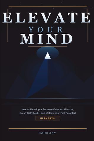 Elevate Your Mind: How to Develop a Success-Oriented Mindset, Crush Self-Doubt, and Unlock Your Full Potential in 90 Days