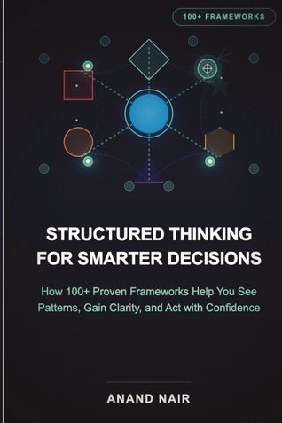 Structured Thinking for Smarter Decisions: How 100+ Proven Frameworks Help You See Patterns, Gain Clarity, and Act with Confidence