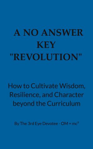 A No Answer Key  “REVOLUTION”  How to Cultivate Wisdom, Resilience, and Character beyond the Curriculum  By The 3rd Eye Devotee - OM = mc²