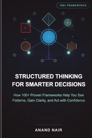 Structured Thinking for Smarter Decisions: How 100+ Proven Frameworks Help You See Patterns, Gain Clarity, and Act with Confidence